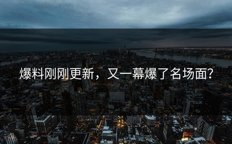 爆料刚刚更新，又一幕爆了名场面？
