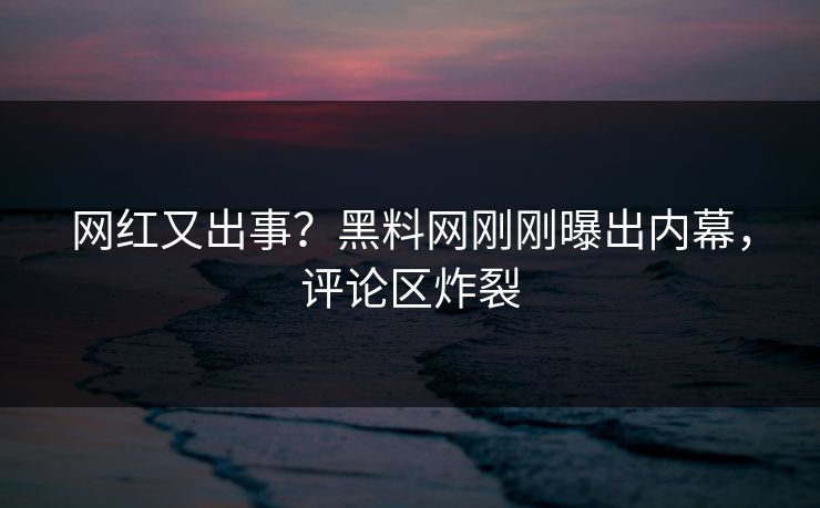 网红又出事？黑料网刚刚曝出内幕，评论区炸裂