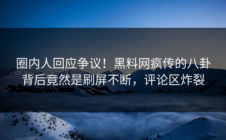 圈内人回应争议！黑料网疯传的八卦背后竟然是刷屏不断，评论区炸裂
