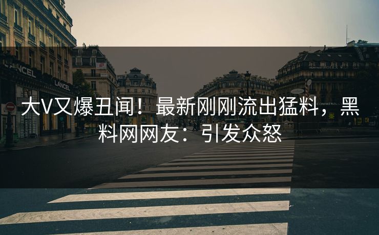 大V又爆丑闻！最新刚刚流出猛料，黑料网网友：引发众怒
