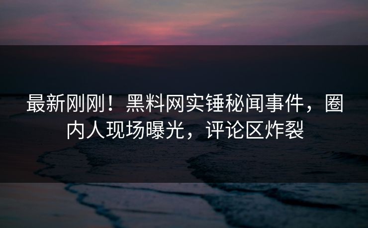 最新刚刚！黑料网实锤秘闻事件，圈内人现场曝光，评论区炸裂