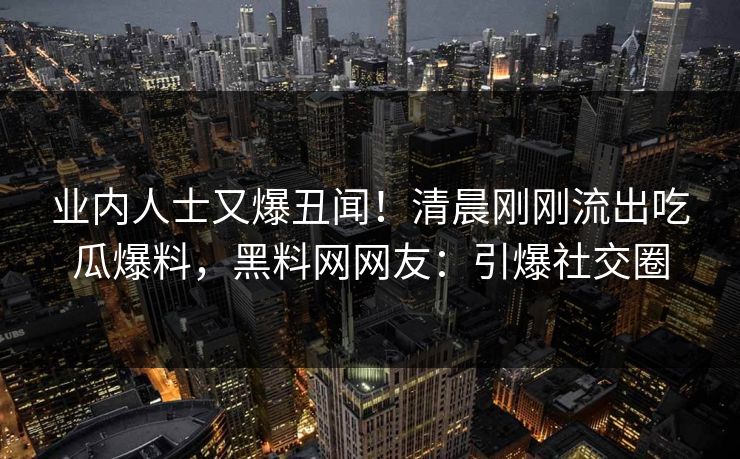 业内人士又爆丑闻！清晨刚刚流出吃瓜爆料，黑料网网友：引爆社交圈