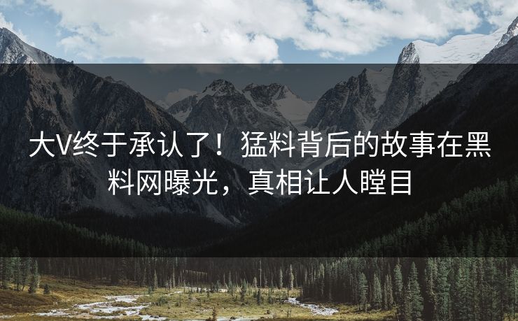大V终于承认了！猛料背后的故事在黑料网曝光，真相让人瞠目