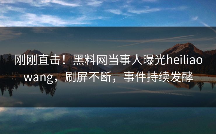 刚刚直击！黑料网当事人曝光heiliaowang，刷屏不断，事件持续发酵