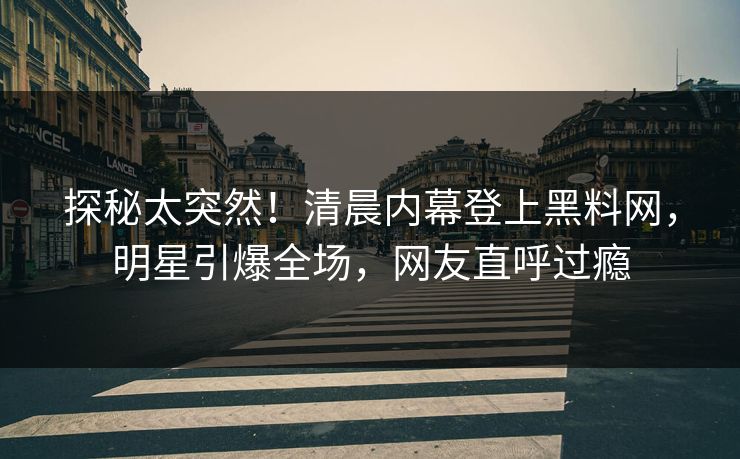 探秘太突然！清晨内幕登上黑料网，明星引爆全场，网友直呼过瘾