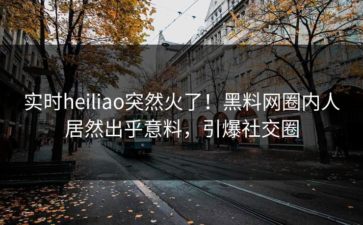 实时heiliao突然火了！黑料网圈内人居然出乎意料，引爆社交圈
