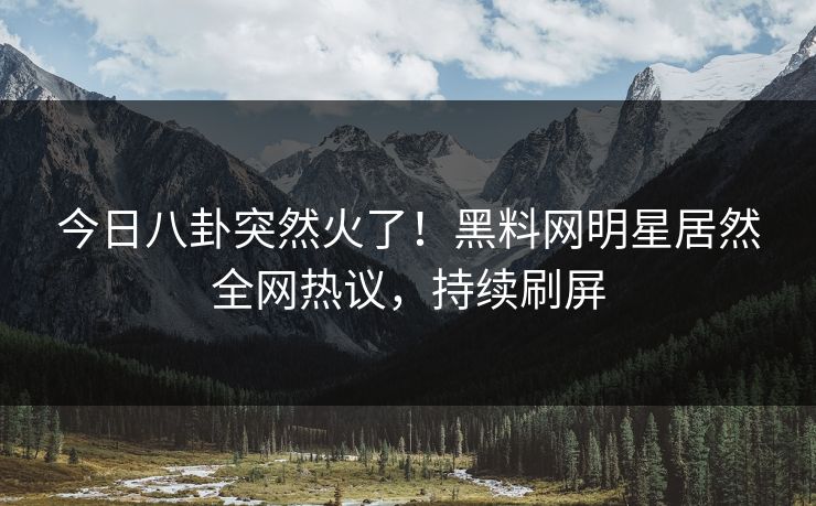 今日八卦突然火了！黑料网明星居然全网热议，持续刷屏