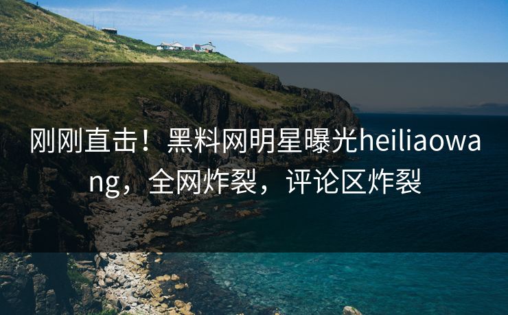 刚刚直击！黑料网明星曝光heiliaowang，全网炸裂，评论区炸裂