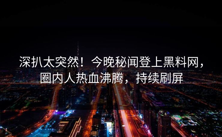 深扒太突然！今晚秘闻登上黑料网，圈内人热血沸腾，持续刷屏