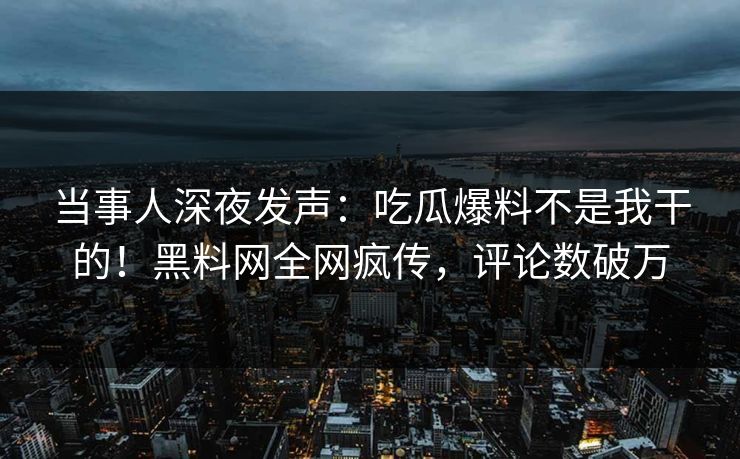 当事人深夜发声：吃瓜爆料不是我干的！黑料网全网疯传，评论数破万