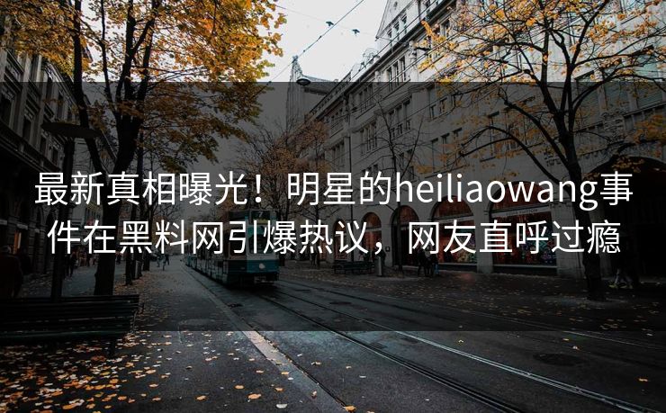 最新真相曝光！明星的heiliaowang事件在黑料网引爆热议，网友直呼过瘾