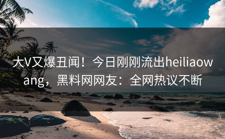 大V又爆丑闻！今日刚刚流出heiliaowang，黑料网网友：全网热议不断