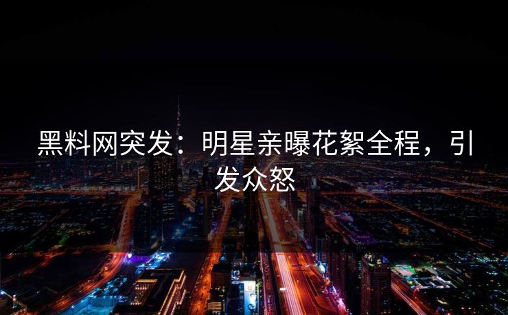 黑料网突发：明星亲曝花絮全程，引发众怒