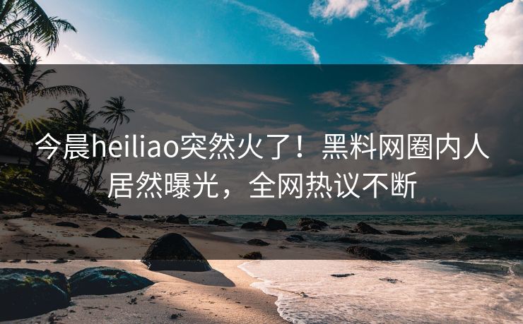 今晨heiliao突然火了！黑料网圈内人居然曝光，全网热议不断
