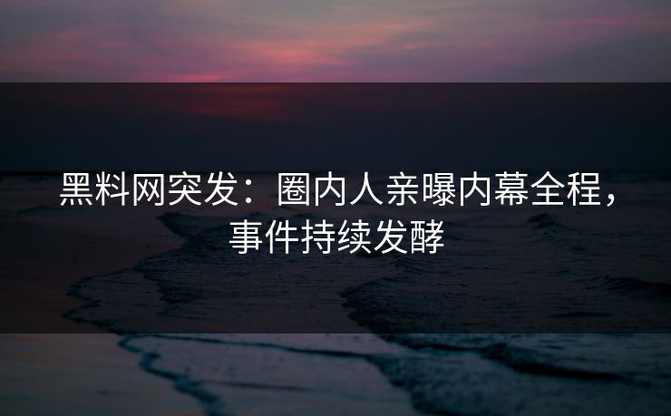 黑料网突发：圈内人亲曝内幕全程，事件持续发酵