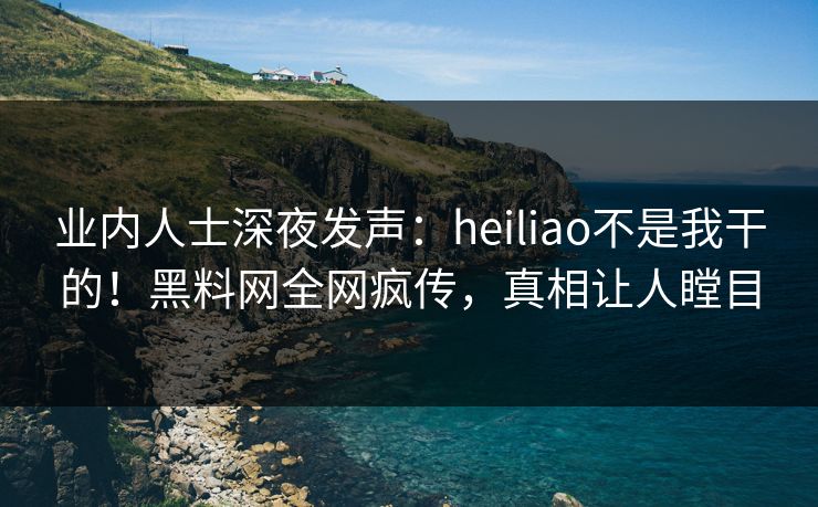 业内人士深夜发声：heiliao不是我干的！黑料网全网疯传，真相让人瞠目