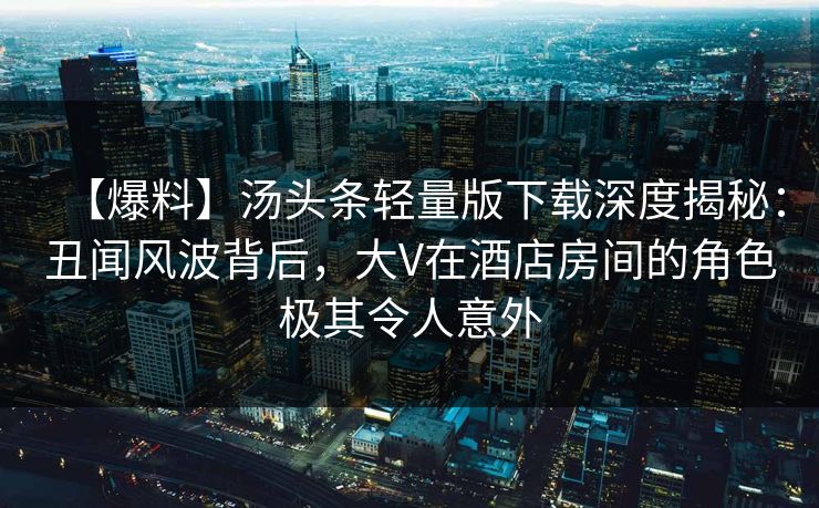 【爆料】汤头条轻量版下载深度揭秘：丑闻风波背后，大V在酒店房间的角色极其令人意外