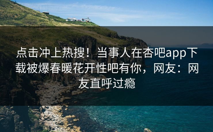 点击冲上热搜！当事人在杏吧app下载被爆春暖花开性吧有你，网友：网友直呼过瘾