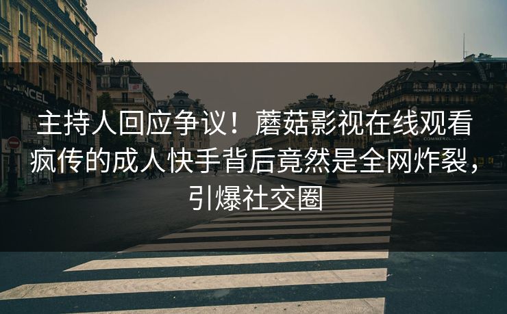主持人回应争议！蘑菇影视在线观看疯传的成人快手背后竟然是全网炸裂，引爆社交圈