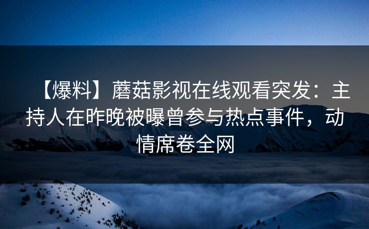 【爆料】蘑菇影视在线观看突发：主持人在昨晚被曝曾参与热点事件，动情席卷全网
