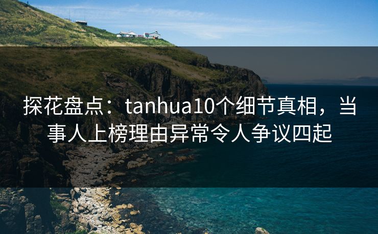 探花盘点：tanhua10个细节真相，当事人上榜理由异常令人争议四起