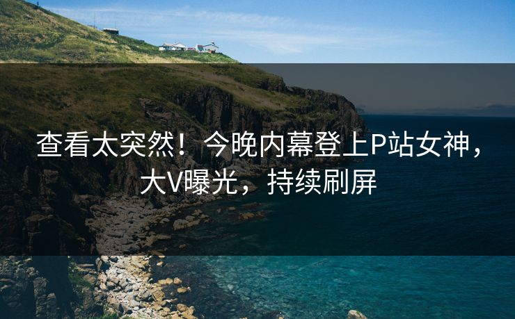 查看太突然！今晚内幕登上P站女神，大V曝光，持续刷屏