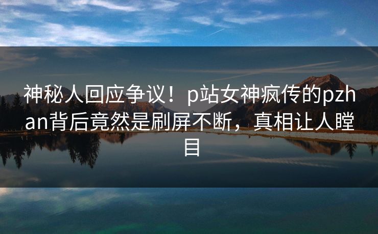 神秘人回应争议！p站女神疯传的pzhan背后竟然是刷屏不断，真相让人瞠目