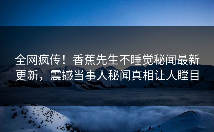 全网疯传！香蕉先生不睡觉秘闻最新更新，震撼当事人秘闻真相让人瞠目