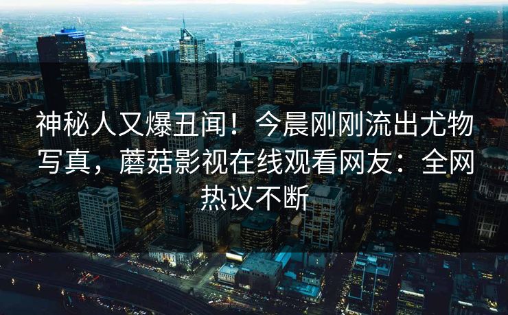 神秘人又爆丑闻！今晨刚刚流出尤物写真，蘑菇影视在线观看网友：全网热议不断