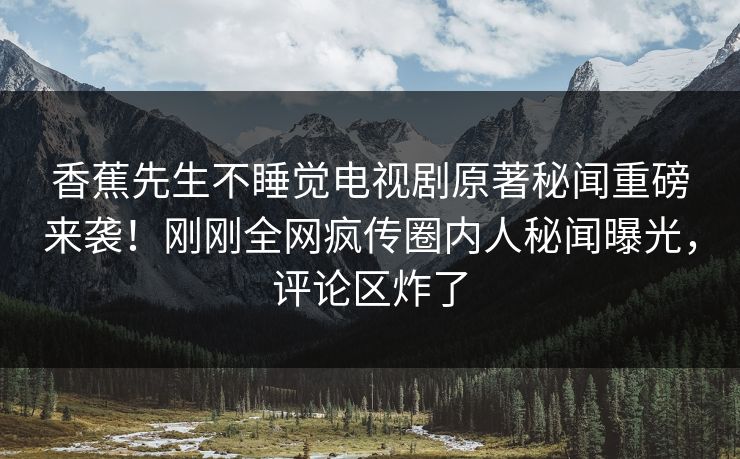香蕉先生不睡觉电视剧原著秘闻重磅来袭！刚刚全网疯传圈内人秘闻曝光，评论区炸了