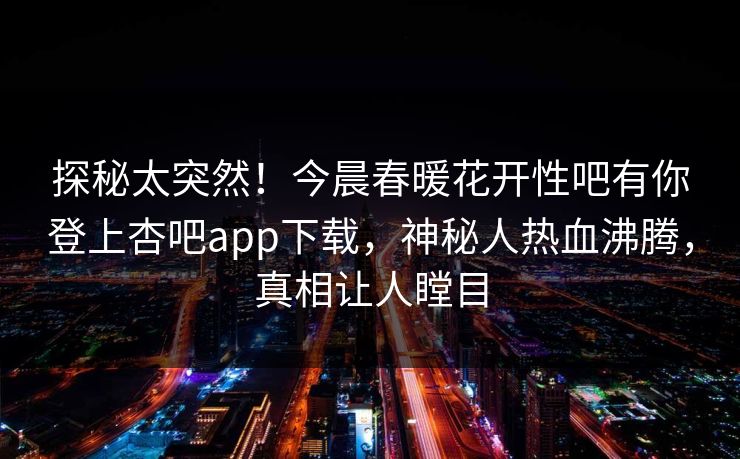 探秘太突然！今晨春暖花开性吧有你登上杏吧app下载，神秘人热血沸腾，真相让人瞠目