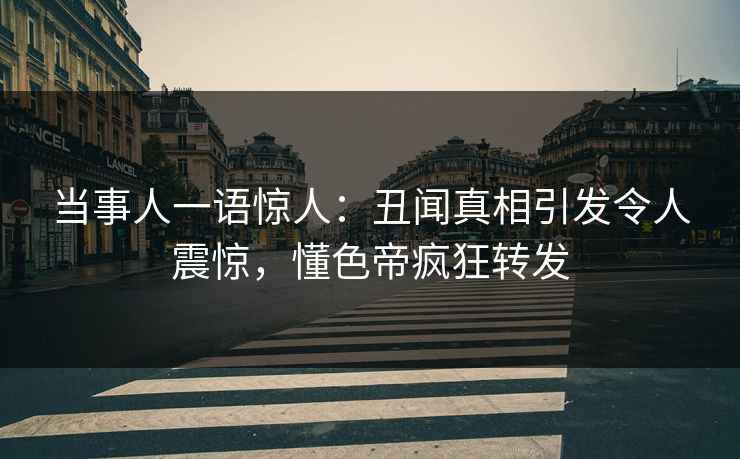 当事人一语惊人：丑闻真相引发令人震惊，懂色帝疯狂转发
