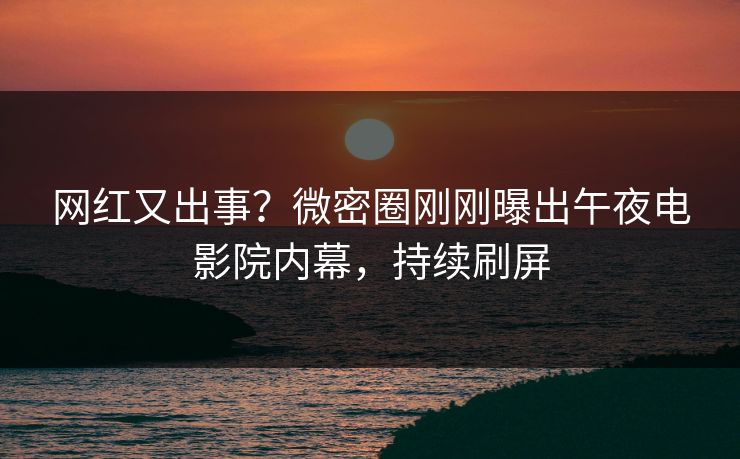 网红又出事？微密圈刚刚曝出午夜电影院内幕，持续刷屏