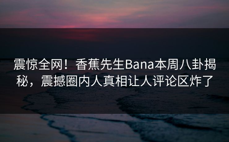 震惊全网！香蕉先生Bana本周八卦揭秘，震撼圈内人真相让人评论区炸了