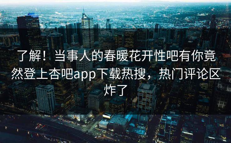 了解！当事人的春暖花开性吧有你竟然登上杏吧app下载热搜，热门评论区炸了
