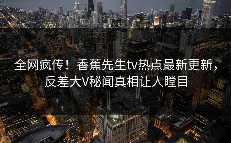 全网疯传！香蕉先生tv热点最新更新，反差大V秘闻真相让人瞠目