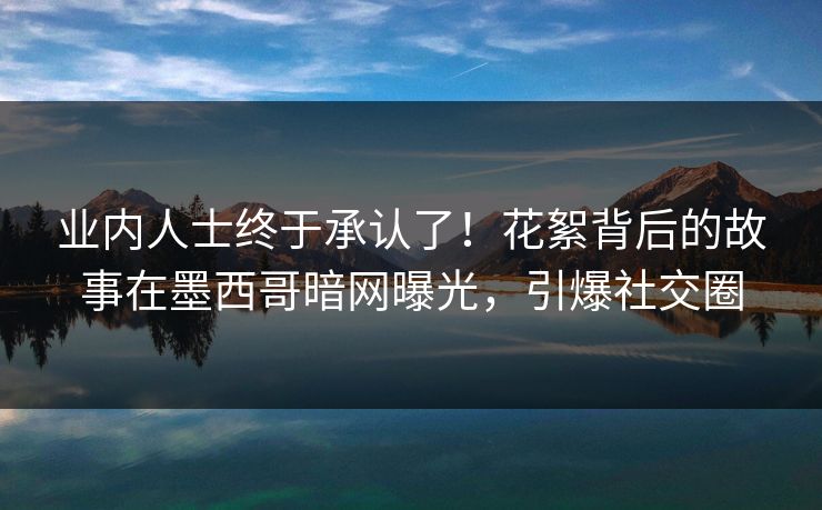 业内人士终于承认了！花絮背后的故事在墨西哥暗网曝光，引爆社交圈