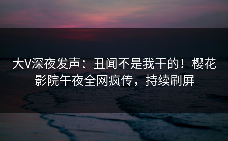 大V深夜发声：丑闻不是我干的！樱花影院午夜全网疯传，持续刷屏