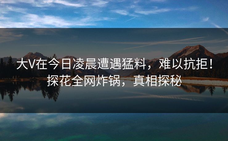 大V在今日凌晨遭遇猛料，难以抗拒！探花全网炸锅，真相探秘