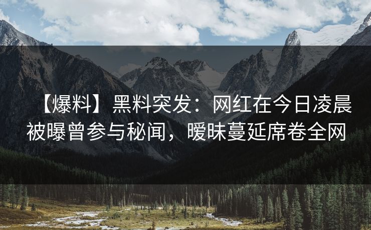 【爆料】黑料突发：网红在今日凌晨被曝曾参与秘闻，暧昧蔓延席卷全网