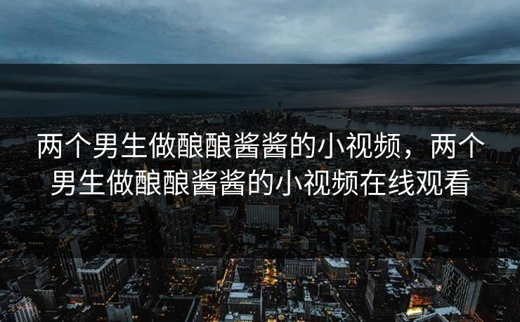 两个男生做酿酿酱酱的小视频,两个男生做酿酿酱酱的小视频在线观看 两个男生做酿酿酱酱的小视频,两个男生做酿酿酱酱的小视频在线观看
