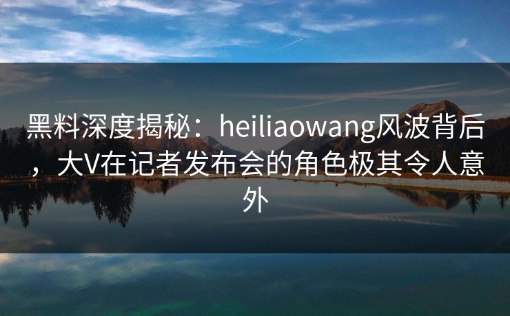 黑料深度揭秘:heiliaowang风波背后,大V在记者发布会的角色极其令人意外 黑料深度揭秘:heiliaowang风波背后,大V在记者发布会的角色极其令人意外
