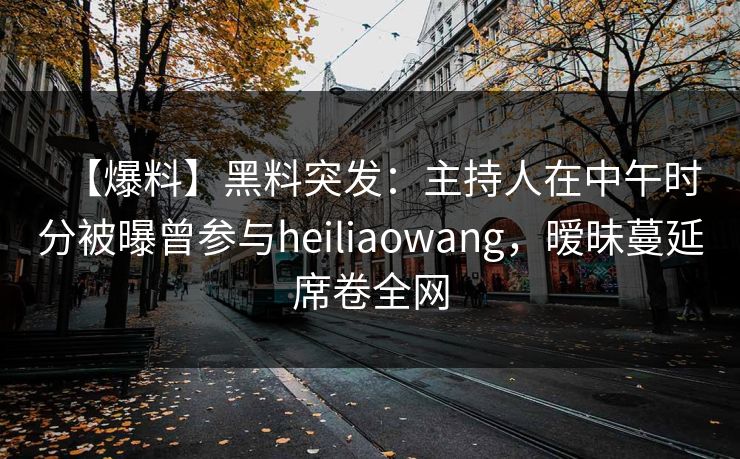 【爆料】黑料突发：主持人在中午时分被曝曾参与heiliaowang，暧昧蔓延席卷全网