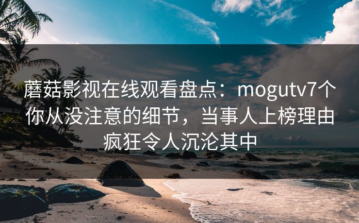 蘑菇影视在线观看盘点：mogutv7个你从没注意的细节，当事人上榜理由疯狂令人沉沦其中