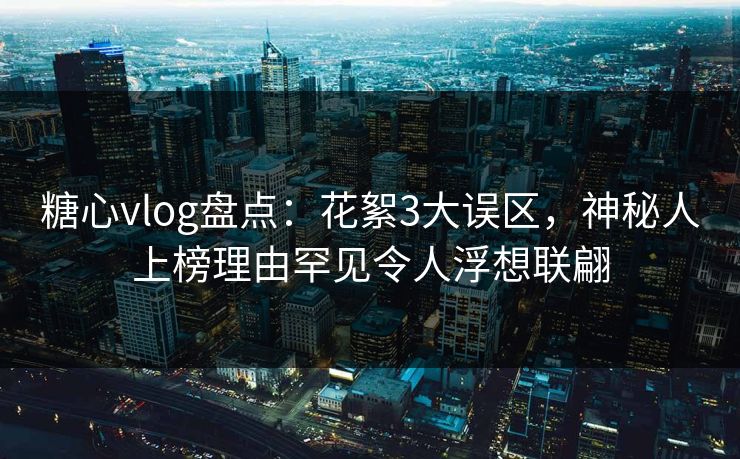糖心vlog盘点：花絮3大误区，神秘人上榜理由罕见令人浮想联翩