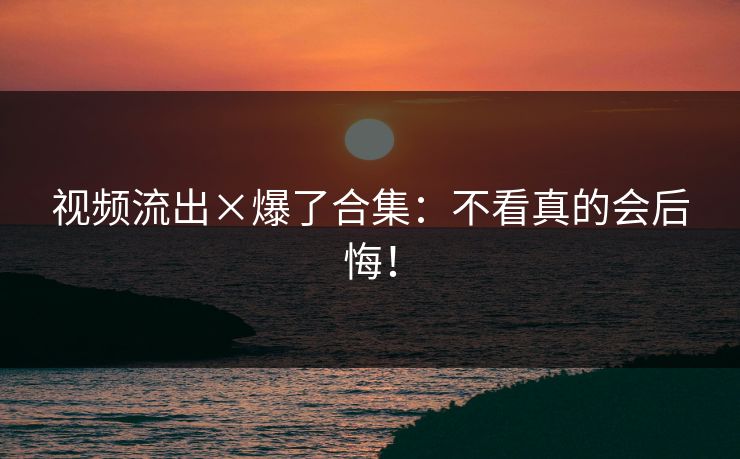 视频流出×爆了合集：不看真的会后悔！