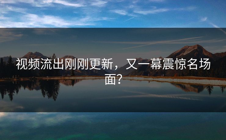 视频流出刚刚更新，又一幕震惊名场面？