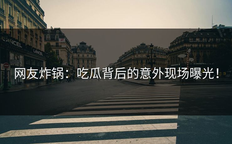 网友炸锅：吃瓜背后的意外现场曝光！