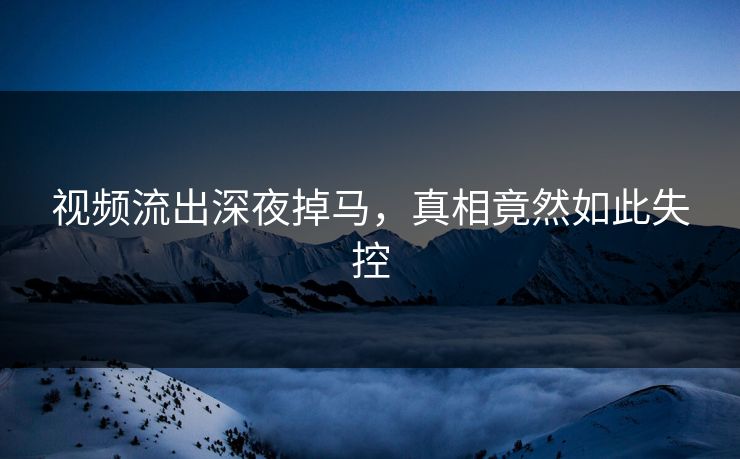 视频流出深夜掉马，真相竟然如此失控
