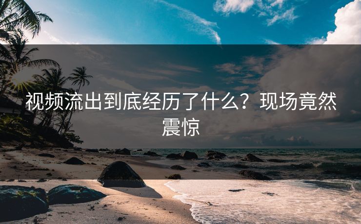 视频流出到底经历了什么？现场竟然震惊